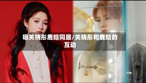 曝关晓彤鹿晗同居/关晓彤和鹿晗的互动-第1张图片