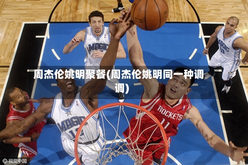 周杰伦姚明聚餐(周杰伦姚明同一种调调)-第1张图片