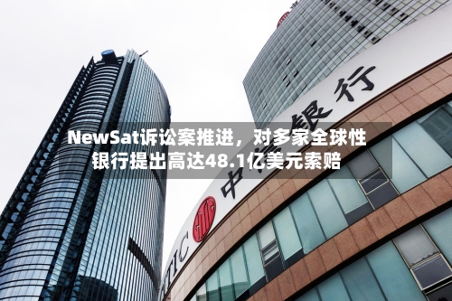 NewSat诉讼案推进，对多家全球性银行提出高达48.1亿美元索赔-第3张图片