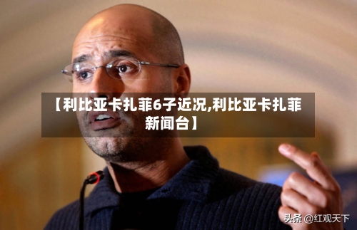 【利比亚卡扎菲6子近况,利比亚卡扎菲新闻台】-第2张图片