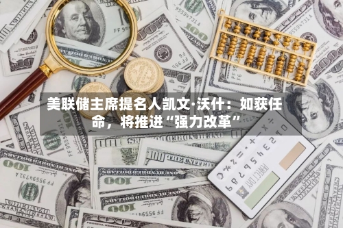 美联储主席提名人凯文·沃什：如获任命	，将推进“强力改革”-第1张图片