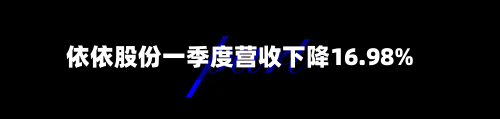 依依股份一季度营收下降16.98%-第2张图片