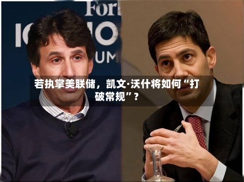 若执掌美联储	，凯文·沃什将如何“打破常规”？-第3张图片