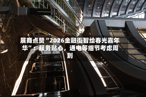 展商点赞“2026金融街智绘春光嘉年华”：服务贴心，通电等细节考虑周到-第2张图片