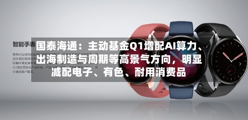国泰海通：主动基金Q1增配AI算力、出海制造与周期等高景气方向	，明显减配电子、有色、耐用消费品-第2张图片