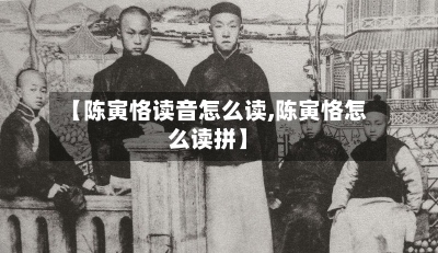 【陈寅恪读音怎么读,陈寅恪怎么读拼】-第1张图片