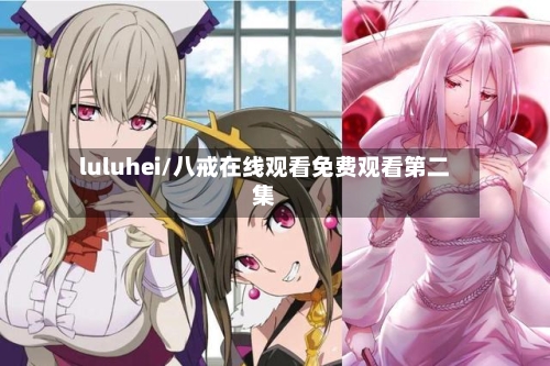 luluhei/八戒在线观看免费观看第二集-第1张图片