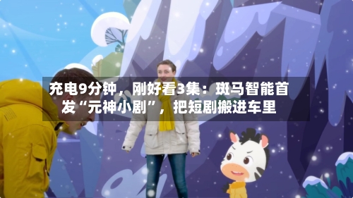 充电9分钟，刚好看3集：斑马智能首发“元神小剧”	，把短剧搬进车里-第1张图片