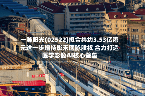 一脉阳光(02522)拟合共约3.53亿港元进一步增持影禾医脉股权 合力打造医学影像AI核心壁垒-第2张图片