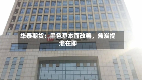 华泰期货：黑色基本面改善，焦炭提涨在即-第1张图片