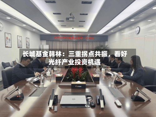 长城基金韩林：三重拐点共振，看好光纤产业投资机遇-第3张图片