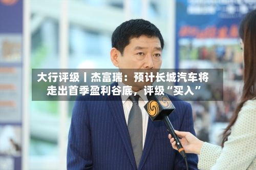 大行评级丨杰富瑞：预计长城汽车将走出首季盈利谷底，评级“买入	”-第1张图片