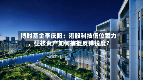 博时基金李庆阳：港股科技低位蓄力	，硬核资产如何捕捉反弹锐度？-第2张图片