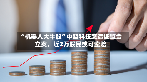 “机器人大牛股	”中坚科技突遭证监会立案，近2万股民或可索赔-第1张图片