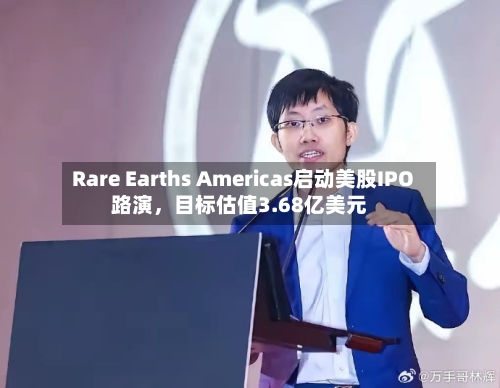 Rare Earths Americas启动美股IPO路演，目标估值3.68亿美元-第1张图片