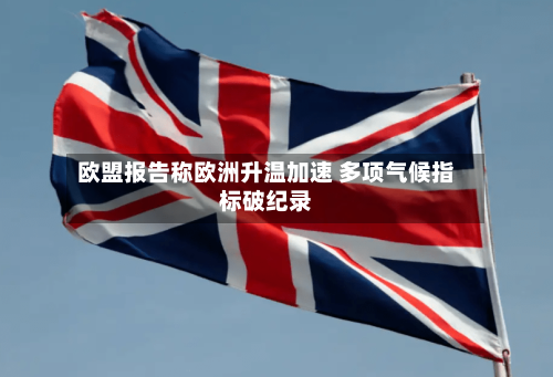 欧盟报告称欧洲升温加速 多项气候指标破纪录-第1张图片