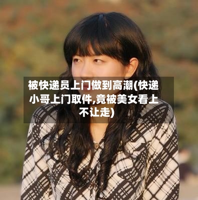 被快递员上门做到高潮(快递小哥上门取件,竟被美女看上不让走)-第1张图片