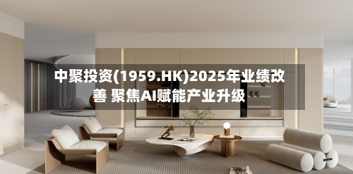 中聚投资(1959.HK)2025年业绩改善 聚焦AI赋能产业升级-第1张图片