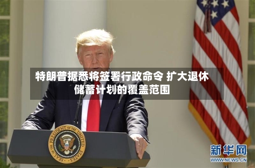 特朗普据悉将签署行政命令 扩大退休储蓄计划的覆盖范围-第1张图片