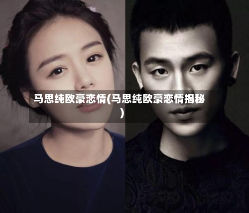马思纯欧豪恋情(马思纯欧豪恋情揭秘)-第1张图片