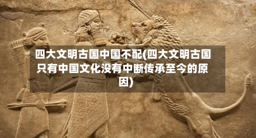 四大文明古国中国不配(四大文明古国只有中国文化没有中断传承至今的原因)-第3张图片