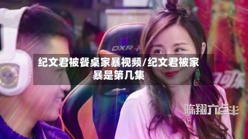 纪文君被餐桌家暴视频/纪文君被家暴是第几集-第2张图片