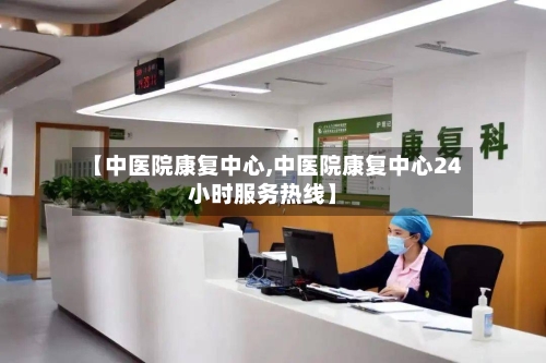 【中医院康复中心,中医院康复中心24小时服务热线】-第2张图片