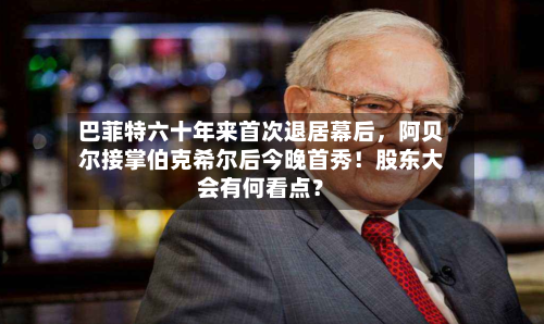 巴菲特六十年来首次退居幕后，阿贝尔接掌伯克希尔后今晚首秀！股东大会有何看点？-第1张图片