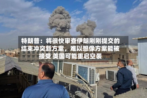 特朗普：将很快审查伊朗刚刚提交的结束冲突新方案，难以想像方案能被接受 美国可能重启空袭-第1张图片