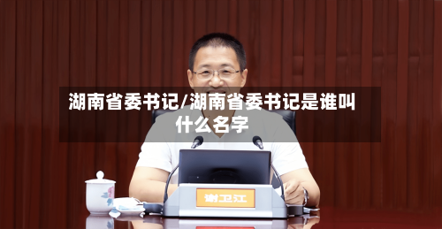 湖南省委书记/湖南省委书记是谁叫什么名字-第1张图片