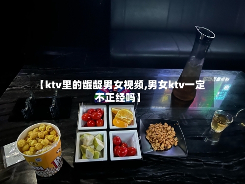 【ktv里的龌龊男女视频,男女ktv一定不正经吗】-第2张图片