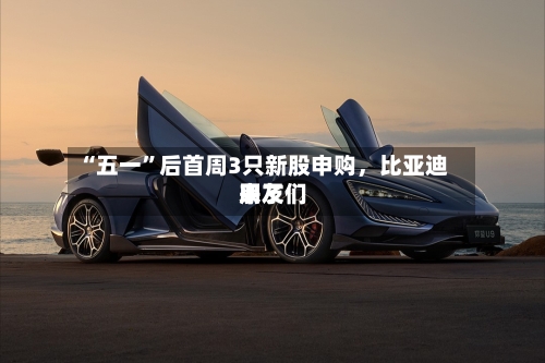 “五一	”后首周3只新股申购，比亚迪朋友们来了-第2张图片