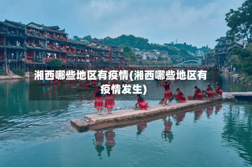 湘西哪些地区有疫情(湘西哪些地区有疫情发生)-第3张图片