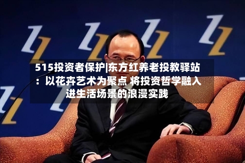 515投资者保护|东方红养老投教驿站：以花卉艺术为聚点 将投资哲学融入进生活场景的浪漫实践-第1张图片