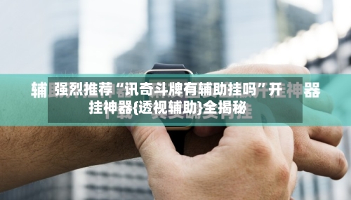 强烈推荐“讯奇斗牌有辅助挂吗”开挂神器{透视辅助}全揭秘-第3张图片