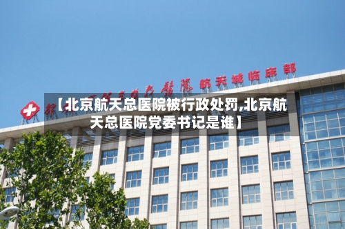 【北京航天总医院被行政处罚,北京航天总医院党委书记是谁】-第1张图片