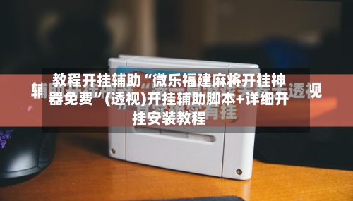 教程开挂辅助“微乐福建麻将开挂神器免费	”(透视)开挂辅助脚本+详细开挂安装教程-第3张图片
