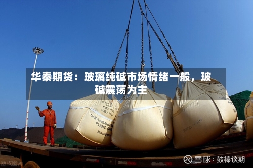 华泰期货：玻璃纯碱市场情绪一般，玻碱震荡为主-第3张图片