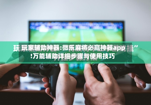 玩家辅助神器:微乐麻将必赢神器app!万能辅助详细步骤与使用技巧-第3张图片