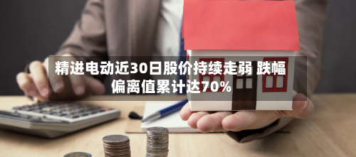 精进电动近30日股价持续走弱 跌幅偏离值累计达70%-第2张图片