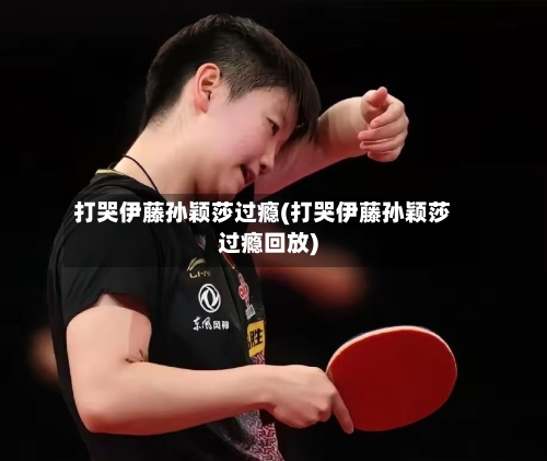 打哭伊藤孙颖莎过瘾(打哭伊藤孙颖莎过瘾回放)-第2张图片