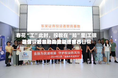 春花“工”此时，投教在“知”里|工银瑞信投教基地走进北京世界花展，把金融科普融进春日日常-第2张图片