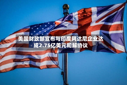 美国财政部宣布与印度阿达尼企业达成2.75亿美元和解协议-第1张图片