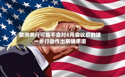 欧洲央行可能不会对6月会议后的进一步行动作出明确承诺-第1张图片