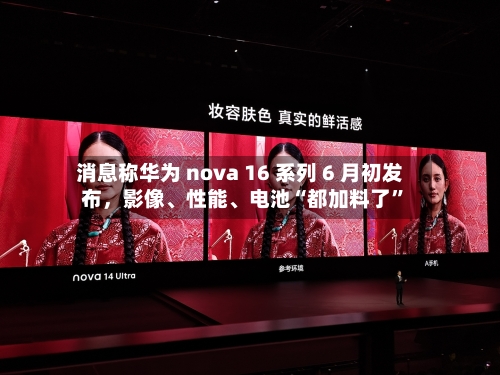 消息称华为 nova 16 系列 6 月初发布，影像、性能	、电池“都加料了	”-第2张图片