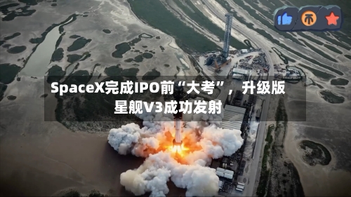 SpaceX完成IPO前“大考	”，升级版星舰V3成功发射-第2张图片