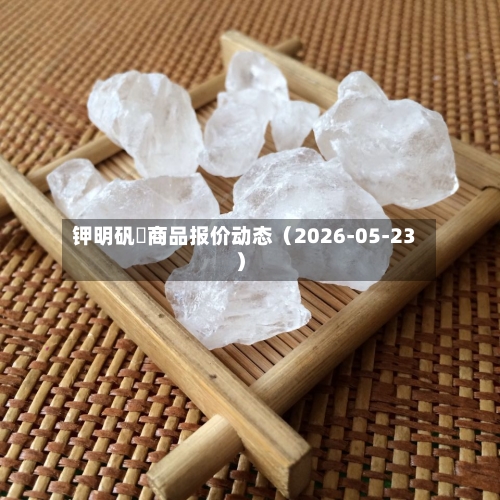 钾明矾	商品报价动态（2026-05-23）-第2张图片