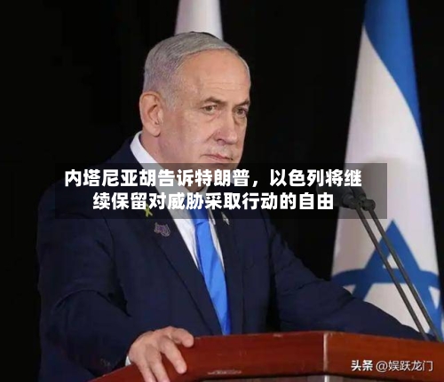 内塔尼亚胡告诉特朗普	，以色列将继续保留对威胁采取行动的自由-第2张图片