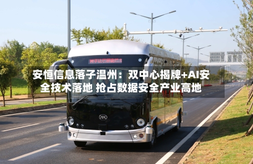 安恒信息落子温州:双中心揭牌+AI安全技术落地 抢占数据安全产业高地-第3张图片
