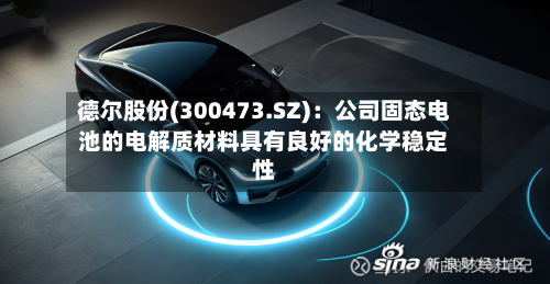 德尔股份(300473.SZ)：公司固态电池的电解质材料具有良好的化学稳定性-第1张图片